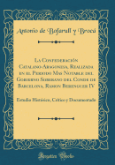 La Confederacin Catalano-Aragonesa, Realizada En El Periodo Mas Notable del Gobierno Soberano del Conde de Barcelona, Ramon Berenguer IV: Estudio Histrico, Crtico Y Documentado (Classic Reprint)