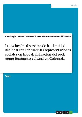 La Exclusion Al Servicio de La Identidad Nacional. Influencia de Las Representaciones Sociales En La Deslegitimacion del Rock Como Fenomeno Cultural En Colombia - Torres Larrotta, Santiago, and Escobar Cifuentes, Ana Mar?a