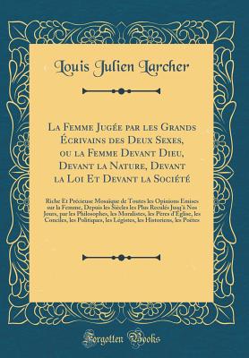 La Femme Jugee Par Les Grands Ecrivains Des Deux Sexes, Ou La Femme Devant Dieu, Devant La Nature, Devant La Loi Et Devant La Societe: Riche Et Precieuse Mosaique de Toutes Les Opinions Emises Sur La Femme, Depuis Les Siecles Les Plus Recules Jus - Larcher, Louis Julien