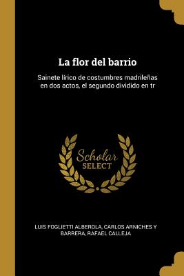 La Flor del Barrio: Sainete L?rico de Costumbres Madrileas En DOS Actos, El Segundo Dividido En Tr - Foglietti Alberola, Luis, and Arniches y Barrera, Carlos, and Calleja, Rafael