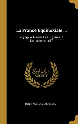 La France Equinoxiale ...: Voyage a Travers Les Guyanes Et L'Amazonie. 1887 - Coudreau, Henri Anatole