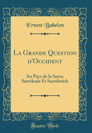 La Grande Question d'Occident: Au Pays de la Sarre; Sarrelouis Et Sarrebrck (Classic Reprint)