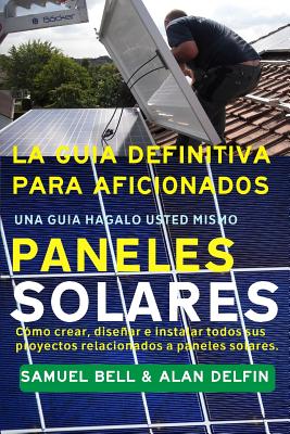 La Gua Definitiva Para Aficionados Una Gua Hgalo Usted Mismo Paneles Solares: Cmo Crear, Disear E Instalar Todos Sus Proyectos Relacionados a Paneles Solares. - Delfin Cota, Alan Adrian, and Bell, Samuel