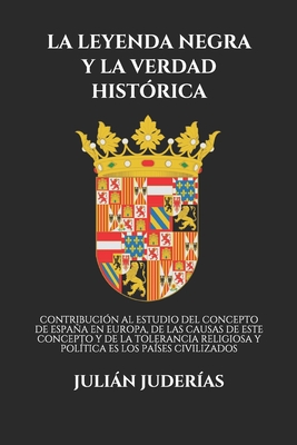 La Leyenda Negra y La Verdad Historica: Contribucion Al Estudio del Concepto de Espana En Europa, de Las Causas de Este Concepto y de la Tolerancia Religiosa y Politica En Los Paises Civilizados (Classic Reprint) - Juderias, Julian