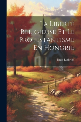 La Libert? Religieuse Et Le Protestantisme En Hongrie - Ludwigh, Jnos