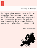 La Ligue a Pontoise et dans le Vexin Franc'ais. (Recherches ... sur la fin du XVIe siecle ... Ouvrage augmente de documents historiques inedits sur la periode de la Ligue. Edition ornee de ... planches, ... plans