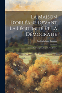La Maison D'Orleans Devant La Legitimite Et La Democratie: Depuis Son Origine Jusqu'a Nos Jours...