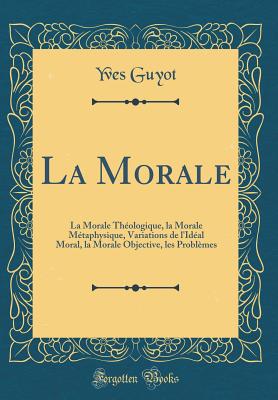 La Morale: La Morale Theologique, La Morale Metaphysique, Variations de L'Ideal Moral, La Morale Objective, Les Problemes (Classic Reprint) - Guyot, Yves