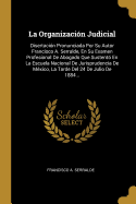 La Organizacin Judicial: Disertacin Pronunciada Por Su Autor Francisco A. Serralde, En Su Examen Profesional De Abogado Que Sustent En La Escuela Nacional De Jurisprudencia De Mxico, La Tarde Del 24 De Julio De 1884...