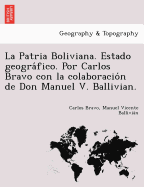 La Patria Boliviana. Estado Geografico. Por Carlos Bravo Con La Colaboracion de Don Manuel V. Ballivian.