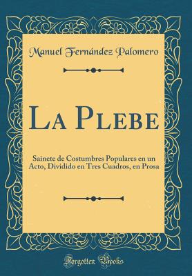 La Plebe: Sainete de Costumbres Populares En Un Acto, Dividido En Tres Cuadros, En Prosa (Classic Reprint) - Palomero, Manuel Fernandez