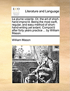 La Plume Volante. Or, the Art of Short-Hand Improv'd. Being the Most Swift, Regular, and Easy Method of Short-Hand-Writing Yet Extant. Compos'd After Forty Years Practice ... by William Mason.