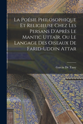 La Po?sie Philosophique Et Religieuse Chez Les Persans d'Apr?s Le Mantic Utta?r, Ou Le Langage Des Oiseaux de Farid-Uddin Attar - De Tassy, Garcin