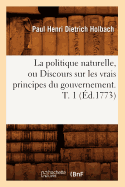 La Politique Naturelle, Ou Discours Sur Les Vrais Principes Du Gouvernement. T. 1 (d.1773)