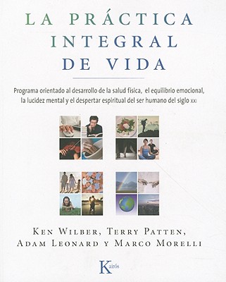 La Practica Integral de Vida: Programa Orientado al Desarrollo de la Salud Fisica, el Equilibrio Emocional, la Lucidez Mental y el Despertar Espiritual Der Ser Humano del Siglo XXI - Wilber, Ken, and Patten, Terry, and Leonard, Adam