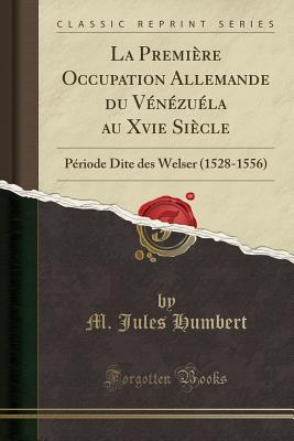 La Premiere Occupation Allemande Du Venezuela Au Xvie Siecle: Periode Dite Des Welser (1528-1556) (Classic Reprint) - Humbert, M Jules