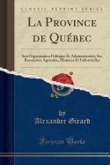 La Province de Québec: Son Organisation Politique Et Administrative, Ses Ressources Agricoles, Minieres Et Industrielles (Classic Reprint)