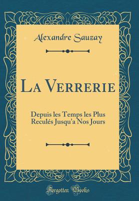 La Verrerie: Depuis Les Temps Les Plus Reculs Jusqu'a Nos Jours (Classic Reprint) - Sauzay, Alexandre