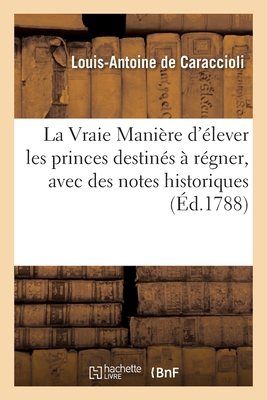 La Vraie Mani?re d'?lever Les Princes Destin?s ? R?gner, Avec Des Notes Historiques: Par l'Auteur de la Nouvelle Vie de Madame de Maintenon - de Caraccioli, Louis-Antoine