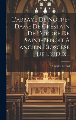 L'Abbaye de Notre-Dame de Grestain de l'Ordre de Saint-Benoit ? l'Ancien Diosc?se de Lisieux... - Br?ard, Charles