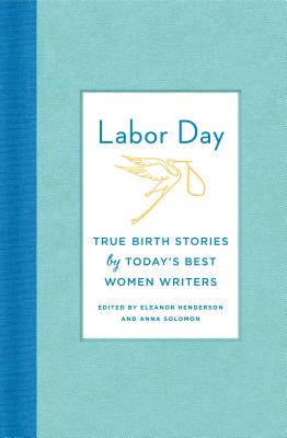 Labor Day: True Birth Stories by Today's Best Women Writers - Henderson, Eleanor (Editor), and Solomon, Anna (Editor)