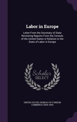 Labor in Europe: Letter From the Secretary of State Reviewing Reports From the Consuls of the United States in Relation to the State of Labor in Europe - United States Bureau of Foreign Commerc (Creator)