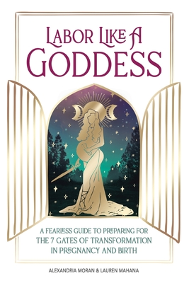 Labor Like a Goddess: A Fearless Guide to Preparing for the 7 Gates of Transformation in Pregnancy and Birth - Moran, Alexandria, and Mahana, Lauren