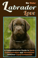 Labrador Love: A Comprehensive Guide to Care, Communication, and Adventures with Your Loyal Companion - From Labrador Retriever Origins to Training and Health: Everything You Need to Know to Forge a Deep Connection with Your Dog