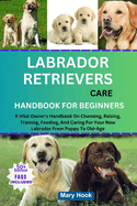 Labrador Retrievers Care Handbook for Beginners: A Vital Owner's Handbook On Choosing, Raising, Training, Feeding, And Caring For Your New Labrador From Puppy To Old-Age