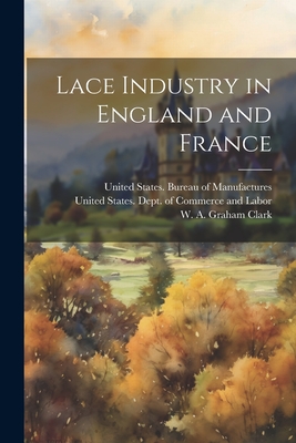 Lace Industry in England and France - United States Dept of Commerce and (Creator), and Clark, W A Graham (William Alexande (Creator), and United States Bureau of...