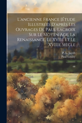 L'Ancienne France [Etude Illustrees D'Apres Les Ouvrages de Paul LaCroix Sur Le Moyen Age, La Renaissance, Le Xviie Et Le Xviiie Siecle - Jacob, P L, and Louisy, Paul