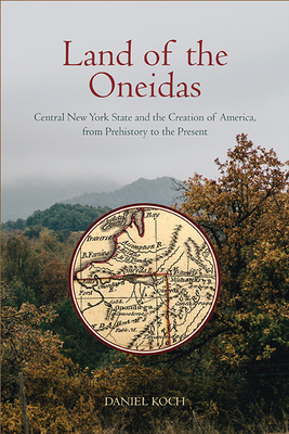 Land of the Oneidas: Central New York State and the Creation of America, from Prehistory to the Present - Koch, Daniel
