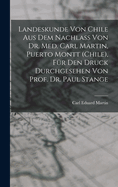 Landeskunde Von Chile Aus Dem Nachlass Von Dr. Med. Carl Martin, Puerto Montt (Chile), Fur Den Druck Durchgesehen Von Prof. Dr. Paul Stange