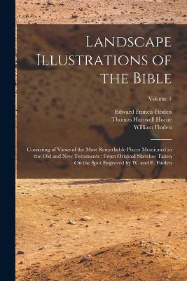 Landscape Illustrations of the Bible: Consisting of Views of the Most Remarkable Places Mentioned in the Old and New Testaments: From Original Sketches Taken On the Spot Engraved by W. and E. Finden; Volume 1 - Horne, Thomas Hartwell, and Finden, Edward Francis, and Finden, William