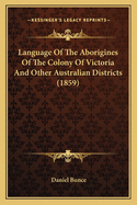 Language of the Aborigines of the Colony of Victoria and Other Australian Districts: With Parallel Translations and Familiar Specimens in Dialogue, as a Guide to Aboriginal Protectors and Others Engaged in Ameliorating Their Condition