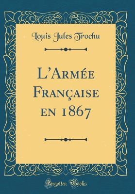 L'Arm?e Fran?aise En 1867 (Classic Reprint) - Trochu, Louis Jules