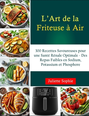 L'Art de la Friteuse ? Air: 300 Recettes Savoureuses pour une Sant? R?nale Optimale - Des Repas Faibles en Sodium, Potassium et Phosphore - Sophie, Juliette