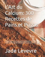 L'Art du Calcium: 300 Recettes de Pains et Pizzas: Plongez dans l'univers des pains et p?tisseries riches en calcium pour une sant? optimale et des saveurs incomparables