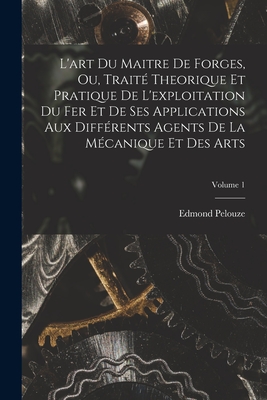 L'art Du Maitre De Forges, Ou, Trait? Theorique Et Pratique De L'exploitation Du Fer Et De Ses Applications Aux Diff?rents Agents De La M?canique Et Des Arts; Volume 1 - Pelouze, Edmond