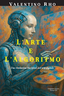 L'Arte e l'Algoritmo: Una rivoluzione tra i pixel dell'arte digitale - LLC, Corporate Luxury Group (Editor), and Rho, Valentino