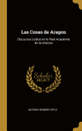 Las Cosas de Aragon: Discursos Ledos en la Real Academia de la Historia