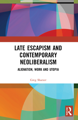 Late Escapism and Contemporary Neoliberalism: Alienation, Work and Utopia - Sharzer, Greg