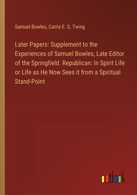 Later Papers: Supplement to the Experiences of Samuel Bowles, Late Editor of the Springfield. Republican: In Spirit Life or Life as He Now Sees it from a Spiritual Stand-Point - Bowles, Samuel, and Twing, Carrie E S