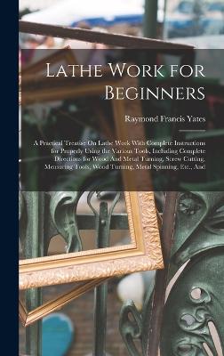 Lathe Work for Beginners: A Practical Treatise On Lathe Work With Complete Instructions for Properly Using the Various Tools, Including Complete Directions for Wood And Metal Turning, Screw Cutting, Measuring Tools, Wood Turning, Metal Spinning, Etc., And - Yates, Raymond Francis