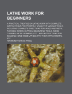 Lathe Work for Beginners: A Practical Treatise on Lathe Work with Complete Instructions for Properly Using the Various Tools, Including Complete Directions for Wood and Metal Turning, Screw Cutting, Measuring Tools, Wood Turning, Metal Spinning, Etc., and