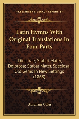 Latin Hymns With Original Translations In Four Parts: Dies Irae; Stabat Mater, Dolorosa; Stabat Mater, Speciosa; Old Gems In New Settings (1868) - Coles, Abraham