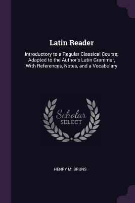 Latin Reader: Introductory to a Regular Classical Course; Adapted to the Author's Latin Grammar, With References, Notes, and a Vocabulary - Bruns, Henry M