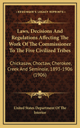 Laws, Decisions and Regulations Affecting the Work of the Commissioner to the Five Civilized Tribes: Chickasaw, Choctaw, Cherokee, Creek and Seminole, 1893-1906 (1906)