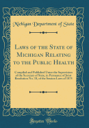 Laws of the State of Michigan Relating to the Public Health: Compiled and Published Unter the Supervision of the Secretary of State, in Pursuance of Joint Resolution No. 18, of the Session Laws of 1875 (Classic Reprint)