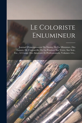 Le Coloriste Enlumineur: Journal d'Enseignement Du Dessin, de la Miniature, Des ?maux, de l'Aquarelle, de la Peinture Sur Verre, Sur Soie, Etc., ? l'Usage Des Amateurs Et Professionnels, Volumes 4-6... - Anonymous